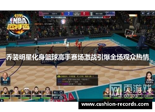 乔装明星化身篮球高手赛场激战引爆全场观众热情